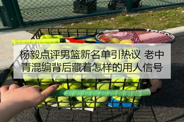 杨毅点评男篮新名单引热议 老中青混编背后藏着怎样的用人信号
