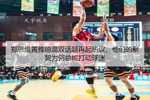 郑思维黄雅琼混双话题再起热议，他们的默契为何总能打动球迷
